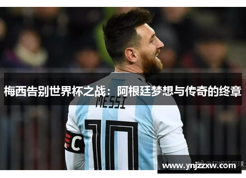 梅西告别世界杯之战:阿根廷梦想与传奇的终章 梅西告别世界杯之战:阿根廷梦想与传奇的终章