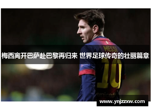 梅西离开巴萨赴巴黎再归来 世界足球传奇的壮丽篇章 梅西离开巴萨赴巴黎再归来 世界足球传奇的壮丽篇章