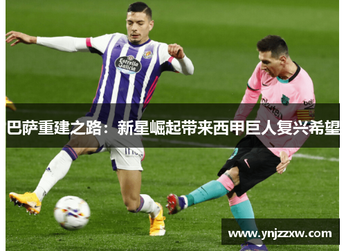 巴萨重建之路:新星崛起带来西甲巨人复兴希望 巴萨重建之路:新星崛起带来西甲巨人复兴希望
