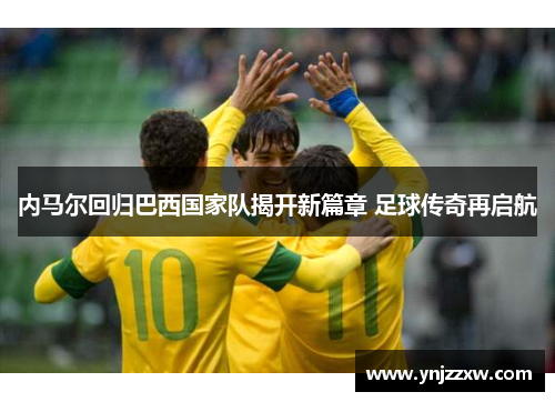 内马尔回归巴西国家队揭开新篇章 足球传奇再启航 内马尔回归巴西国家队揭开新篇章 足球传奇再启航