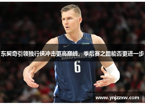 东契奇引领独行侠冲击更高巅峰,季后赛之路能否更进一步 东契奇引领独行侠冲击更高巅峰,季后赛之路能否更进一步