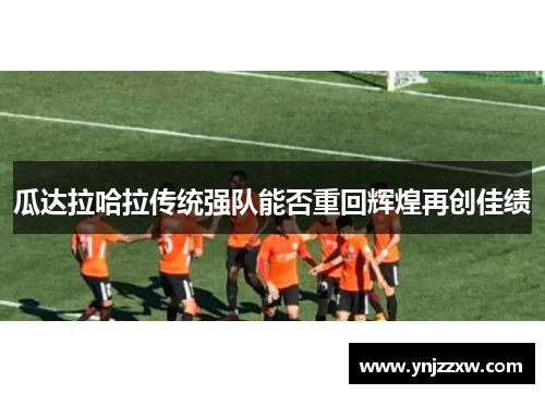瓜达拉哈拉传统强队能否重回辉煌再创佳绩 瓜达拉哈拉传统强队能否重回辉煌再创佳绩