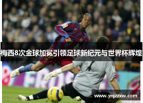 梅西8次金球加冕引领足球新纪元与世界杯辉煌 梅西8次金球加冕引领足球新纪元与世界杯辉煌