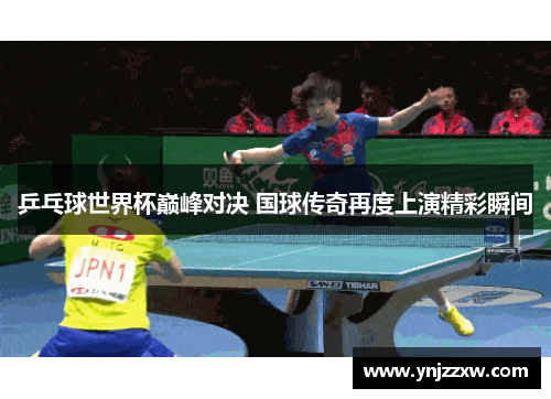 乒乓球世界杯巅峰对决 国球传奇再度上演精彩瞬间 乒乓球世界杯巅峰对决 国球传奇再度上演精彩瞬间
