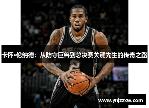卡怀·伦纳德:从防守巨兽到总决赛关键先生的传奇之路 卡怀·伦纳德:从防守巨兽到总决赛关键先生的传奇之路