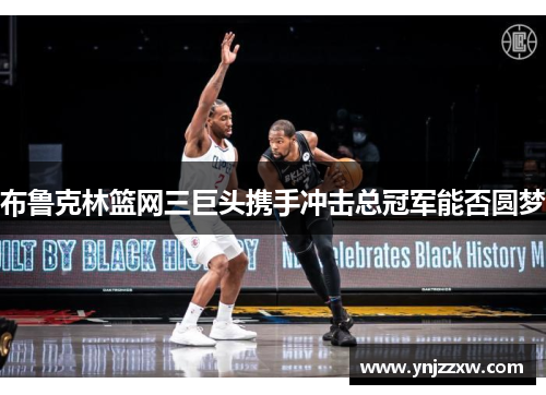 布鲁克林篮网三巨头携手冲击总冠军能否圆梦 布鲁克林篮网三巨头携手冲击总冠军能否圆梦