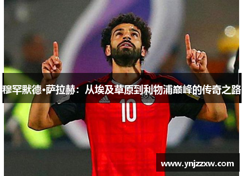 穆罕默德·萨拉赫:从埃及草原到利物浦巅峰的传奇之路 穆罕默德·萨拉赫:从埃及草原到利物浦巅峰的传奇之路