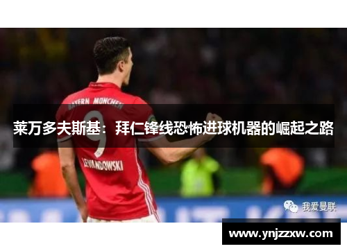 莱万多夫斯基:拜仁锋线恐怖进球机器的崛起之路 莱万多夫斯基:拜仁锋线恐怖进球机器的崛起之路