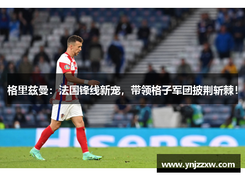 格里兹曼:法国锋线新宠,带领格子军团披荆斩棘! 格里兹曼:法国锋线新宠,带领格子军团披荆斩棘!