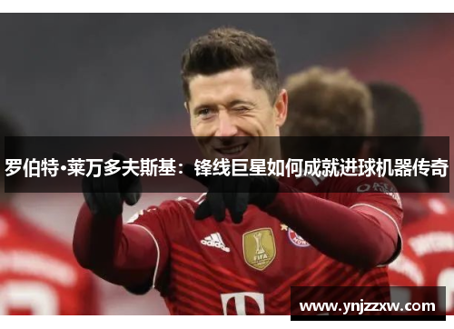 罗伯特·莱万多夫斯基:锋线巨星如何成就进球机器传奇 罗伯特·莱万多夫斯基:锋线巨星如何成就进球机器传奇