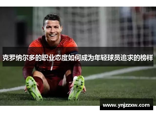克罗纳尔多的职业态度如何成为年轻球员追求的榜样 克罗纳尔多的职业态度如何成为年轻球员追求的榜样