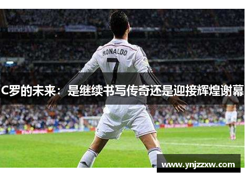 C罗的未来:是继续书写传奇还是迎接辉煌谢幕 C罗的未来:是继续书写传奇还是迎接辉煌谢幕