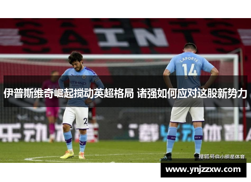 伊普斯维奇崛起搅动英超格局 诸强如何应对这股新势力 伊普斯维奇崛起搅动英超格局 诸强如何应对这股新势力