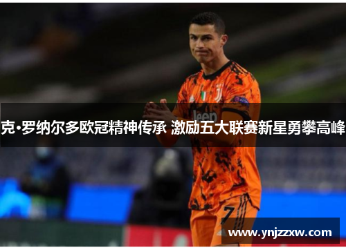 克·罗纳尔多欧冠精神传承 激励五大联赛新星勇攀高峰 克·罗纳尔多欧冠精神传承 激励五大联赛新星勇攀高峰
