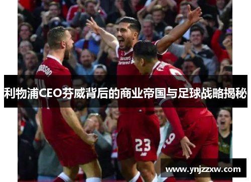 利物浦CEO芬威背后的商业帝国与足球战略揭秘 利物浦CEO芬威背后的商业帝国与足球战略揭秘