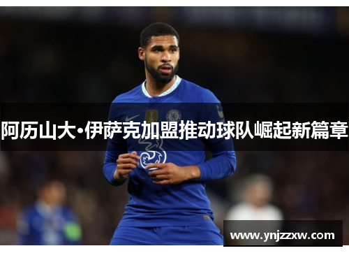 阿历山大·伊萨克加盟推动球队崛起新篇章 阿历山大·伊萨克加盟推动球队崛起新篇章